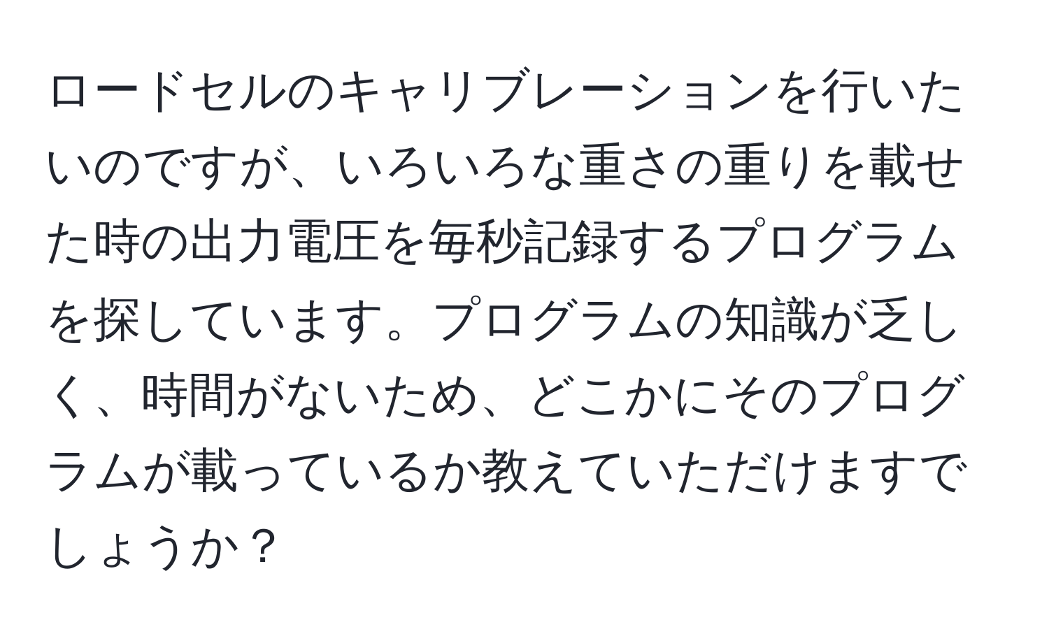 ロードセルのキャリブレーションを行いたいのですが、いろいろな重さの重りを載せた時の出力電圧を毎秒記録するプログラムを探しています。プログラムの知識が乏しく、時間がないため、どこかにそのプログラムが載っているか教えていただけますでしょうか？