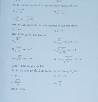 Y0.25 
Bài 12: Áp dụng quy tắc ve^(frac 1)e cần bậc hai của một thương, hãy tính: 
a ) sqrt(frac 4)25: 49/121  b) sqrt(frac 65^2-52^2)225
c) sqrt(frac 11)9:1,44- 7/9 :1,44
Bài 13: Viết số đưới dấu căn thành một phân số thập phân rồi tinh 
a) sqrt(1,69)
b) sqrt(6,25)
Bài 14: Rút gọn các biểu thức sau 
a) sqrt(frac 4a^2)25 sqrt(frac a^3)4b^9 với a≥ 0;b!= 0
b ) 
c) sqrt(frac -36a)49 với a<0</tex> d) sqrt(frac 9)(x-3)^2 với x>3
c) a· sqrt(frac 2)a^2 vái a>0 0 (a^2-1)sqrt(frac 5)(a-1)^2 với a>1. 
Dạng 4: Chia các căn bậc hai 
Bài 15: Áp dụng quy tắc we^(frac 2)e căn bậc hai của một thương, hãy tính: 
a) sqrt(8):sqrt(2) sqrt(18):sqrt(50)
b ) 
c)  sqrt(216)/sqrt(6)   sqrt(50)/sqrt(5) 
d) 
Bài 16 : Tỉnh