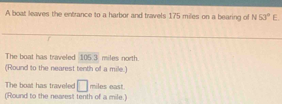 A boat leaves the entrance to a harbor and travels 175 miles on a bearing of N53°E. 
The boat has traveled 105.3 miles north. 
(Round to the nearest tenth of a mile.) 
The boat has traveled □ miles east. 
(Round to the nearest tenth of a mile.)