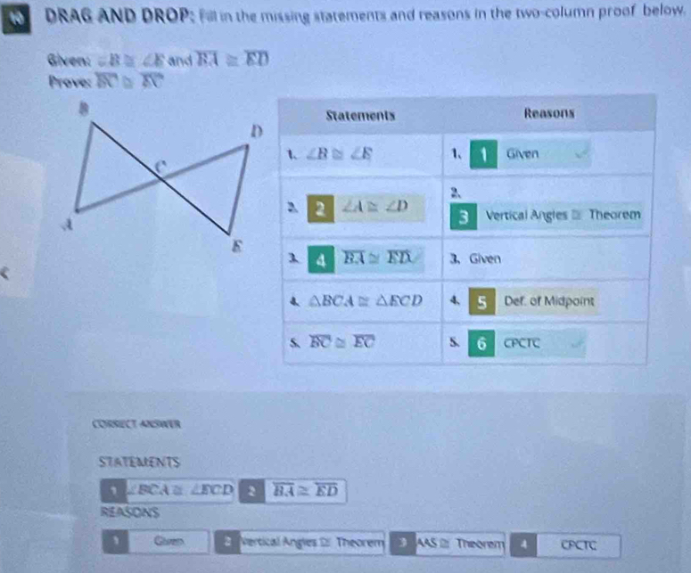 DRAG AND DROP; Fall in the missing statements and reasons in the two-column proof below.
Given: =B≌ ∠ E and overline BA≌ overline ED
Prove: overline AC
Statements Reasons
1. ∠ B≌ ∠ E 1、 1 Given
2、
2 ∠ A≌ ∠ D Vertical Angles  Theorem
3
4 overline BA≌ overline ED 3、 Given
4. △ BCA≌ △ ECD 4, 5 Def. of Midpoint
s overline BC≌ overline EC S. 6 CPCTC
CORSECT ANSWER
STATEMENTS
∠ BCA≌ ∠ ECD 2 overline BA≌ overline ED
REASONS
、 Guren 2. Vertical Angies 2 Theorem  AAS 2 Theorem 4 CPCTC