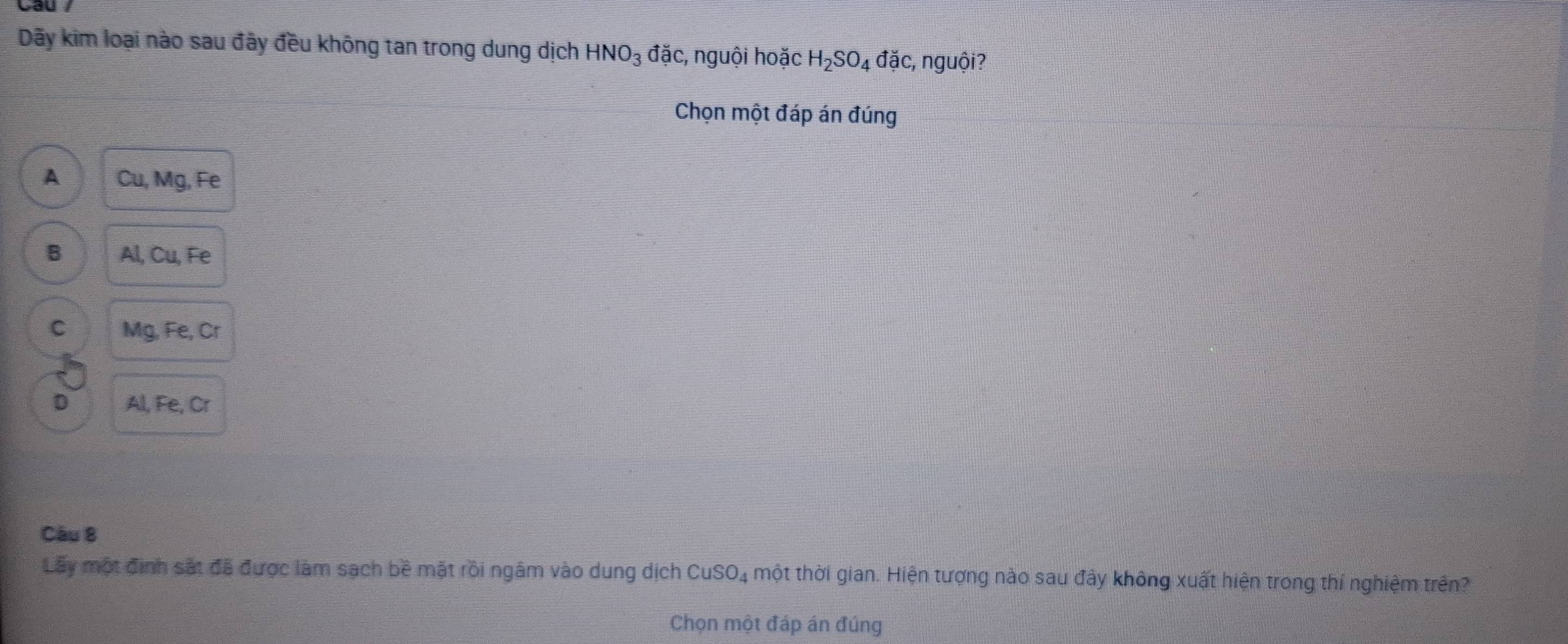 Dãy kim loại nào sau đây đều không tan trong dung dịch HNO_3 đặc, nguội hoặc H_2SO_4 đặc, nguội?
Chọn một đáp án đúng
A Cu, Mg, Fe
B Al, Cu, Fe
C Mg, Fe, Cr
D Al, Fe, Cr
Câu 8
Lây một định sắt đã được làm sạch bề mặt rồi ngâm vào dung dịch CuSO4 một thời gian. Hiện tượng nào sau đây không xuất hiện trong thí nghiệm trên?
Chọn một đáp án đúng