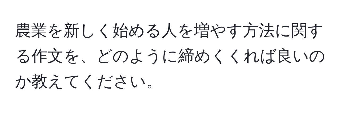 農業を新しく始める人を増やす方法に関する作文を、どのように締めくくれば良いのか教えてください。