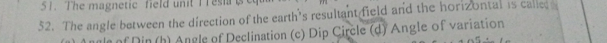 The magnetic field unit T Tesia is
52. The angle between the direction of the earth’s resultant field and the horizontal is called 
* Din (h) Angle of Declination (c) Dip Circle (d) Angle of variation