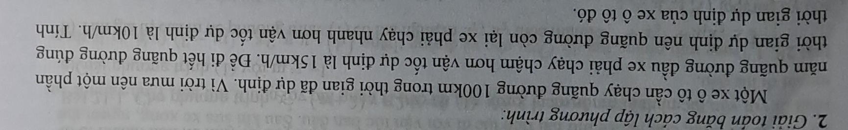 Giải toán băng cách lập phương trình: 
Một xe ô tô cần chạy quãng đường 100km trong thời gian đã dự định. Vì trời mưa nên một phần 
năm quãng đường đầu xe phải chạy chậm hơn vận tốc dự định là 15km/h. Để đi hết quãng đường đúng 
thời gian dự định nên quãng đường còn lại xe phải chạy nhanh hơn vận tốc dự định là 10km/h. Tính 
thời gian dự định của xe ô tô đó.