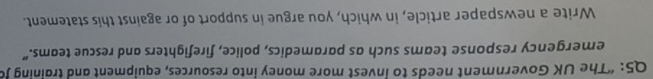 “The UK Government needs to invest more money into resources, equipment and training J 
emergency response teams such as paramedics, police, firefighters and rescue teams.” 
Write a newspaper article, in which, you argue in support of or against this statement.
