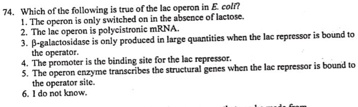 Which of the following is true of the lac operon in E. coli?
1. The operon is only switched on in the absence of lactose.
2. The lac operon is polycistronic mRNA.
3. β -galactosidase is only produced in large quantities when the lac repressor is bound to
the operator.
4. The promoter is the binding site for the lac repressor.
5. The operon enzyme transcribes the structural genes when the lac repressor is bound to
the operator site.
6. I do not know.