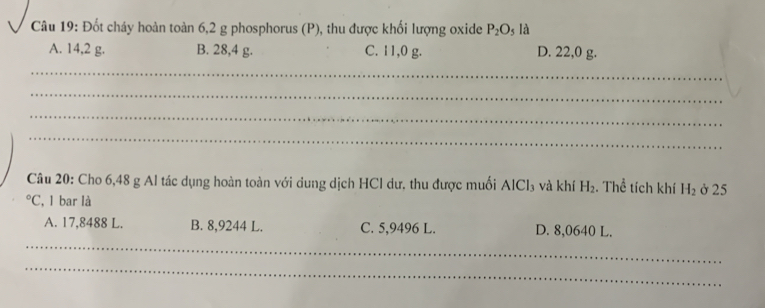 Đốt cháy hoàn toàn 6, 2 g phosphorus (P), thu được khối lượng oxide P_2O_5 là
A. 14,2 g. B. 28,4 g. C. 11,0 g. D. 22,0 g.
_
_
_
_
Câu 20: Cho 6,48 g Al tác dụng hoàn toàn với dung dịch HCl dư, thu được muối AlCl₃ và khí H_2. Thể tích khí H_2 ở 25°C , bar là
A. 17,8488 L. B. 8,9244 L. C. 5,9496 L. D. 8,0640 L.
_
_