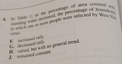 In Table 1, as the percentage of area covered wit
standing water increased, the percentage of households
in which one or more people were infected by West Nile
virus:
F. increased only.
G. decreased only.
H. varied, but with no general trend.
J. remained constant.