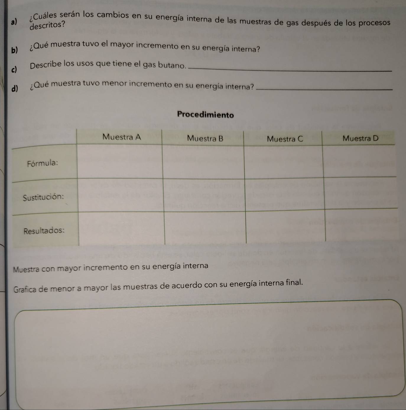 ¿Cuáles serán los cambios en su energía interna de las muestras de gas después de los procesos 
descritos? 
b) ¿ Qué muestra tuvo el mayor incremento en su energía interna? 
c) Describe los usos que tiene el gas butano._ 
d ¿Qué muestra tuvo menor incremento en su energía interna?_ 
Procedimiento 
Muestra con mayor incremento en su energía interna 
Grafica de menor a mayor las muestras de acuerdo con su energía interna final.