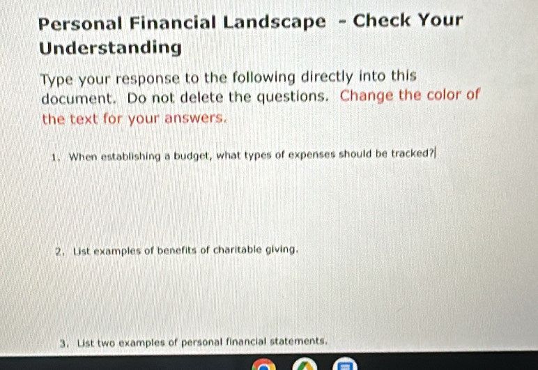 Personal Financial Landscape - Check Your 
Understanding 
Type your response to the following directly into this 
document. Do not delete the questions. Change the color of 
the text for your answers. 
1. When establishing a budget, what types of expenses should be tracked? 
2. List examples of benefits of charitable giving. 
3. List two examples of personal financial statements.