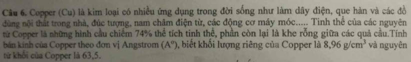 Cầu 6. Copper (Cu) là kim loại có nhiều ứng dụng trong đời sống như làm dây điện, que hàn và các đồ 
dùng nội thất trong nhà, đúc tượng, nam châm điện từ, các động cơ máy móc..... Tinh thể của các nguyên 
tử Copper là những hình cầu chiếm 74% thể tích tinh thể, phần còn lại là khe rỗng giữa các quả cầu.Tính 
bán kính của Copper theo đơn vị Angstrom (A^o) , biết khối lượng riêng của Copper là 8,96g/cm^3 và nguyên 
tử khối của Copper là 63, 5.