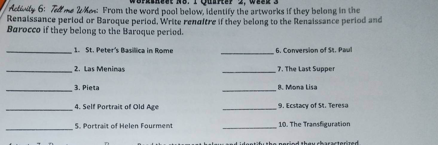 Wörksheet N8. 1 Quarter 2, Week 3 
: From the word pool below, identify the artworks if they belong in the 
Renaissance period or Baroque period. Write renditre if they belong to the Renaissance period and 
Barocco if they belong to the Baroque period. 
_1. St. Peter’s Basilica in Rome _6. Conversion of St. Paul 
_2. Las Meninas _7. The Last Supper 
_3. Pieta _8. Mona Lisa 
_4. Self Portrait of Old Age _9. Ecstacy of St. Teresa 
_5. Portrait of Helen Fourment _10. The Transfiguration 
d identif the peried they characterized .