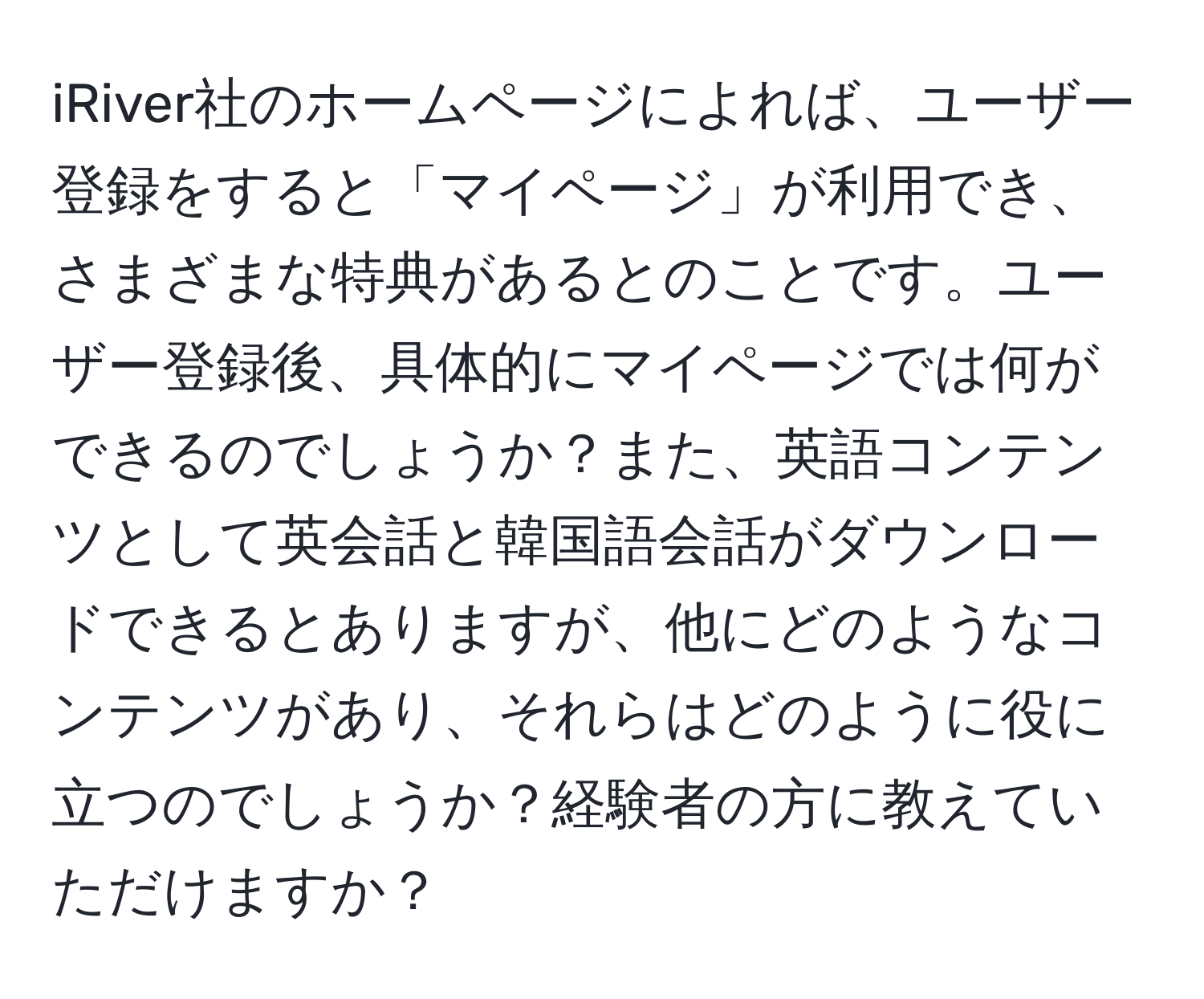 iRiver社のホームページによれば、ユーザー登録をすると「マイページ」が利用でき、さまざまな特典があるとのことです。ユーザー登録後、具体的にマイページでは何ができるのでしょうか？また、英語コンテンツとして英会話と韓国語会話がダウンロードできるとありますが、他にどのようなコンテンツがあり、それらはどのように役に立つのでしょうか？経験者の方に教えていただけますか？