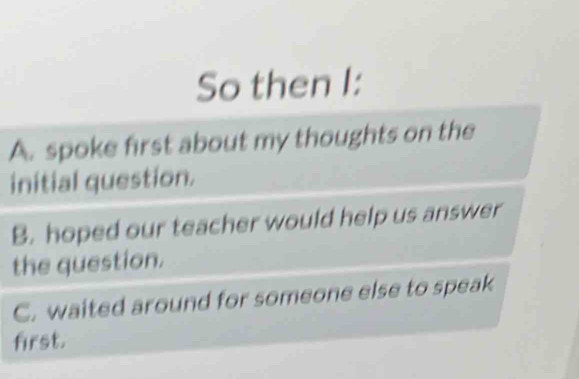 So then I:
A. spoke first about my thoughts on the
initial question.
B. hoped our teacher would help us answer
the question.
C. waited around for someone else to speak
first.