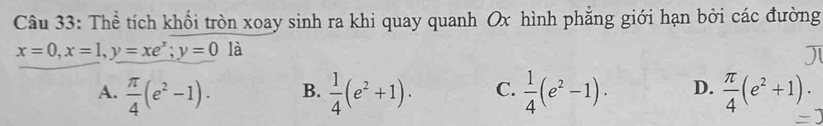 Thể tích khối tròn xoay sinh ra khi quay quanh Ox hình phẳng giới hạn bởi các đường
x=0, x=1, y=xe^x; y=0 là
A.  π /4 (e^2-1). B.  1/4 (e^2+1) · C.  1/4 (e^2-1). D.  π /4 (e^2+1)·