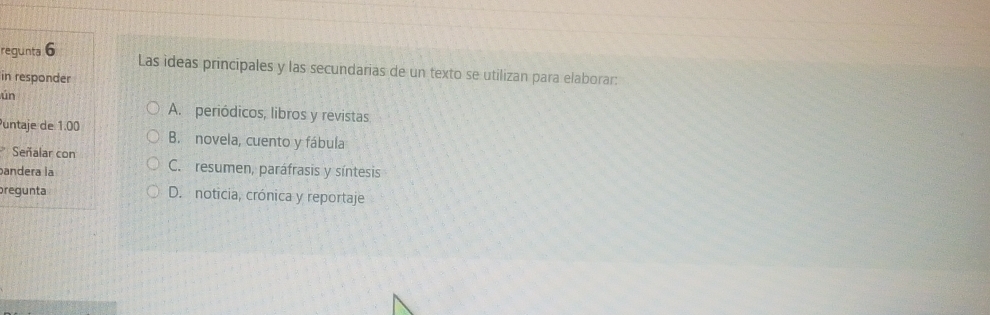 regunta 6
Las ideas principales y las secundarias de un texto se utilizan para elaborar:
in responder
ún
A. periódicos, libros y revistas
Puntaje de 1.00 B. novela, cuento y fábula
Señalar con C. resumen, paráfrasis y síntesis
andera la
pregunta D. noticia, crónica y reportaje