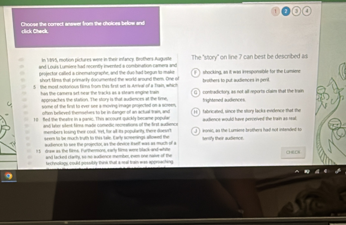 1 2 3 4
Choose the correct answer from the choices below and
click Check.
In 1895, motion pictures were in their infancy. Brothers Auguste The "story" on line 7 can best be described as
and Louis Lumiere had recently invented a combination camera and
projector called a cinematographe, and the duo had begun to make F shocking, as it was irresponsible for the Lumiere
short films that primarily documented the world around them. One of brothers to put audiences in peril.
5 the most notorious films from this first set is Arrival of a Train, which
has the camera set near the tracks as a steam engine train G) contradictory, as not all reports claim that the train
approaches the station. The story is that audiences at the time, frightened audiences.
some of the first to ever see a moving image projected on a screen,
often believed themselves to be in danger of an actual train, and Hfabricated, since the story lacks evidence that the
10 fled the theatre in a panic. This account quickly became popular audience would have perceived the train as real.
and later silent films made comedic recreations of the first audience
members losing their cool. Yet, for all its popularity, there doesn't J ironic, as the Lumiere brothers had not intended to
seem to be much truth to this tale. Early screenings allowed the terrify their audience.
audience to see the projector, as the device itself was as much of a
15 draw as the films. Furthermore, early films were black-and white
CHCK
and lacked clarity, so no audience member, even one naive of the
technology, could possibly think that a real train was approaching