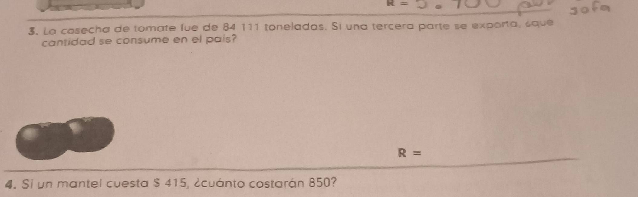 R=
3. La cosecha de tomate fue de 84 111 toneladas. Si una tercera parte se exporta, ¿que 
cantidad se consume en el pais?
R=
_ 
4. Si un mantel cuesta S 415, ¿cuánto costarán 850?