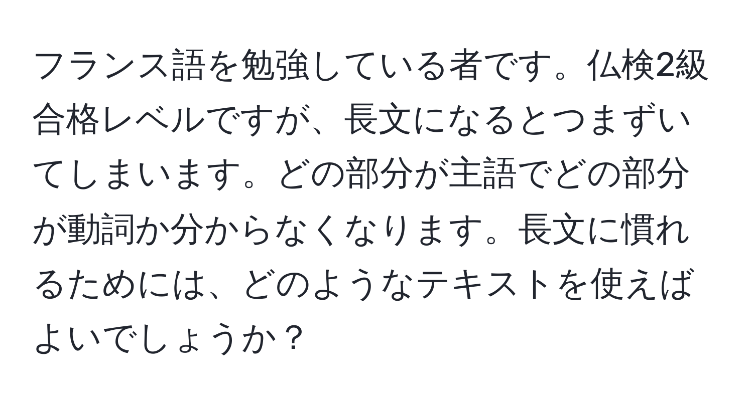 フランス語を勉強している者です。仏検2級合格レベルですが、長文になるとつまずいてしまいます。どの部分が主語でどの部分が動詞か分からなくなります。長文に慣れるためには、どのようなテキストを使えばよいでしょうか？