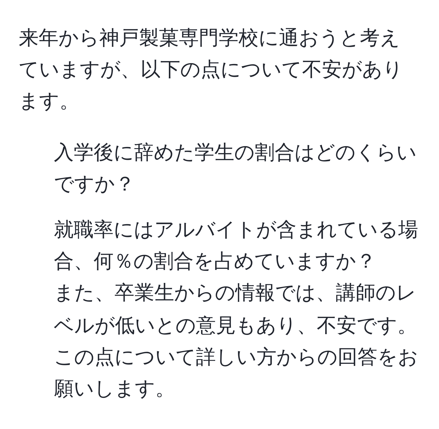 来年から神戸製菓専門学校に通おうと考えていますが、以下の点について不安があります。 
1. 入学後に辞めた学生の割合はどのくらいですか？ 
2. 就職率にはアルバイトが含まれている場合、何％の割合を占めていますか？ 
また、卒業生からの情報では、講師のレベルが低いとの意見もあり、不安です。この点について詳しい方からの回答をお願いします。