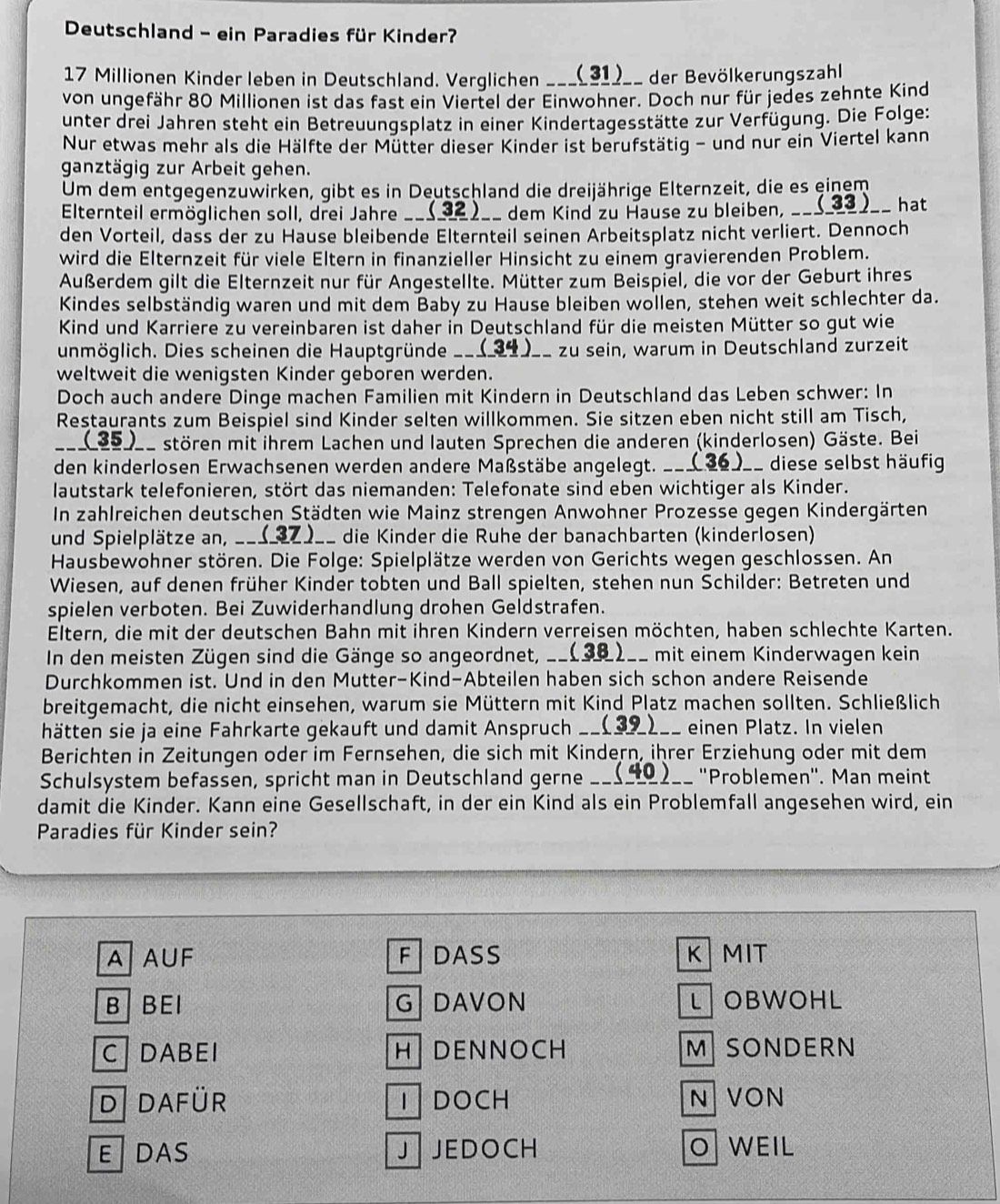 Deutschland - ein Paradies für Kinder?
17 Millionen Kinder leben in Deutschland. Verglichen ___(31)__ der Bevölkerungszahl.
von ungefähr 80 Millionen ist das fast ein Viertel der Einwohner. Doch nur für jedes zehnte Kind
unter drei Jahren steht ein Betreuungsplatz in einer Kindertagesstätte zur Verfügung. Die Folge:
Nur etwas mehr als die Hälfte der Mütter dieser Kinder ist berufstätig - und nur ein Viertel kann
ganztägig zur Arbeit gehen.
Um dem entgegenzuwirken, gibt es in Deutschland die dreijährige Elternzeit, die es einem
Elternteil ermöglichen soll, drei Jahre __(3)__ dem Kind zu Hause zu bleiben, _hat
den Vorteil, dass der zu Hause bleibende Elternteil seinen Arbeitsplatz nicht verliert. Dennoch
wird die Elternzeit für viele Eltern in finanzieller Hinsicht zu einem gravierenden Problem.
Außerdem gilt die Elternzeit nur für Angestellte. Mütter zum Beispiel, die vor der Geburt ihres
Kindes selbständig waren und mit dem Baby zu Hause bleiben wollen, stehen weit schlechter da.
Kind und Karriere zu vereinbaren ist daher in Deutschland für die meisten Mütter so gut wie
unmöglich. Dies scheinen die Hauptgründe _zu sein, warum in Deutschland zurzeit
weltweit die wenigsten Kinder geboren werden.
Doch auch andere Dinge machen Familien mit Kindern in Deutschland das Leben schwer: In
Restaurants zum Beispiel sind Kinder selten willkommen. Sie sitzen eben nicht still am Tisch,
_(_35__ stören mit ihrem Lachen und lauten Sprechen die anderen (kinderlosen) Gäste. Bei
den kinderlosen Erwachsenen werden andere Maßstäbe angelegt. ___(36)__ diese selbst häufig
lautstark telefonieren, stört das niemanden: Telefonate sind eben wichtiger als Kinder.
In zahlreichen deutschen Städten wie Mainz strengen Anwohner Prozesse gegen Kindergärten
und Spielplätze an, ____Z)__ die Kinder die Ruhe der banachbarten (kinderlosen)
Hausbewohner stören. Die Folge: Spielplätze werden von Gerichts wegen geschlossen. An
Wiesen, auf denen früher Kinder tobten und Ball spielten, stehen nun Schilder: Betreten und
spielen verboten. Bei Zuwiderhandlung drohen Geldstrafen.
Eltern, die mit der deutschen Bahn mit ihren Kindern verreisen möchten, haben schlechte Karten.
In den meisten Zügen sind die Gänge so angeordnet, _C mit einem Kinderwagen kein
Durchkommen ist. Und in den Mutter-Kind-Abteilen haben sich schon andere Reisende
breitgemacht, die nicht einsehen, warum sie Müttern mit Kind Platz machen sollten. Schließlich
hätten sie ja eine Fahrkarte gekauft und damit Anspruch __: (39) ___ einen Platz. In vielen
Berichten in Zeitungen oder im Fernsehen, die sich mit Kindern, ihrer Erziehung oder mit dem
Schulsystem befassen, spricht man in Deutschland gerne __(△O)__ "Problemen". Man meint
damit die Kinder. Kann eine Gesellschaft, in der ein Kind als ein Problemfall angesehen wird, ein
Paradies für Kinder sein?
AAUF FDASS K MIT
B BEI G DAVON LOBWOHL
CDABEI H DENNOCH M SONDERN
D dafür DOCH N VON
EDAS J JEDOCH O WEIL