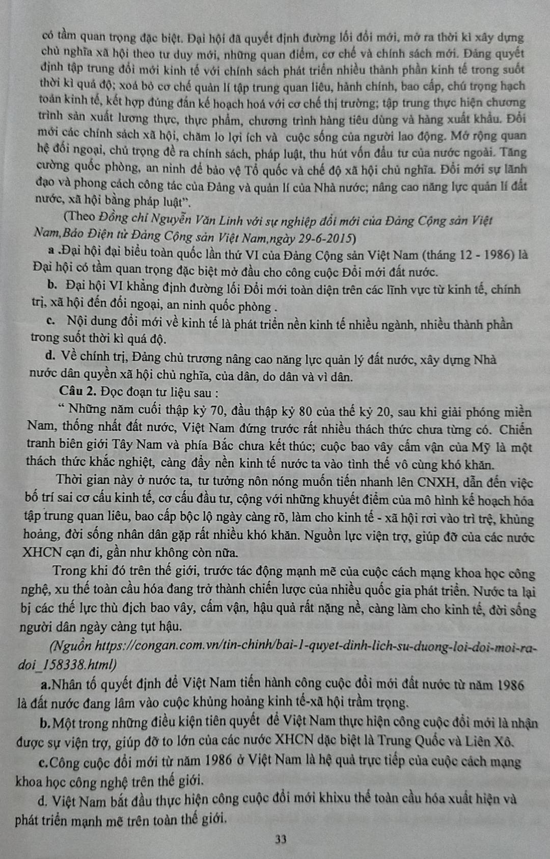 có tầm quan trọng đặc biệt. Đại hội đã quyết định đường lối đổi mới, mở ra thời kỉ xây dựng
chủ nghĩa xã hội theo tư duy mới, những quan điểm, cơ chế và chính sách mới. Đảng quyết
định tập trung đổi mới kinh tế với chính sách phát triển nhiều thành phần kinh tế trong suốt
thời kì quá độ; xoá bỏ cơ chế quản lí tập trung quan liêu, hành chính, bao cấp, chú trọng hạch
toán kinh tế, kết hợp đúng đấn kế hoạch hoá với cơ chế thị trường; tập trung thực hiện chương
trình sản xuất lương thực, thực phẩm, chương trình hàng tiêu dùng và hàng xuất khẩu. Đổi
mới các chính sách xã hội, chăm lo lợi ích và cuộc sống của người lao động. Mở rộng quan
hệ đối ngoại, chủ trọng đề ra chính sách, pháp luật, thu hút vốn đầu tư của nước ngoài. Tăng
cường quốc phòng, an nình để bảo vệ Tổ quốc và chế độ xã hội chủ nghĩa. Đổi mới sự lãnh
đạo và phong cách công tác của Đảng và quản lí của Nhà nước; nâng cao năng lực quản lí đất
nước, xã hội bằng pháp luật''.
(Theo Đồng chỉ Nguyễn Văn Linh với sự nghiệp đổi mới của Đảng Cộng sản Việt
Nam,Bảo Điện tử Đảng Cộng sản Việt Nam,ngày 29-6-2015)
a Đại hội đại biểu toàn quốc lần thứ VI của Đảng Cộng sản Việt Nam (tháng 12 - 1986) là
Đại hội có tầm quan trọng đặc biệt mở đầu cho công cuộc Đổi mới đất nước.
b. Đại hội VI khẳng định đường lối Đổi mới toàn diện trên các lĩnh vực từ kinh tế, chính
trị, xã hội đến đối ngoại, an ninh quốc phòng .
c. Nội dung đổi mới về kinh tế là phát triển nền kinh tế nhiều ngành, nhiều thành phần
trong suốt thời kì quá độ.
d. Về chính trị, Đảng chủ trương nâng cao năng lực quản lý đất nước, xây dựng Nhà
nước dân quyền xã hội chủ nghĩa, của dân, do dân và vì dân.
Câu 2. Đọc đoạn tư liệu sau :
“ Những năm cuối thập kỷ 70, đầu thập kỷ 80 của thế kỷ 20, sau khi giải phóng miền
Nam, thống nhất đất nước, Việt Nam đứng trước rất nhiều thách thức chưa từng có. Chiến
tranh biên giới Tây Nam và phía Bắc chưa kết thúc; cuộc bao vây cấm vận của Mỹ là một
thách thức khắc nghiệt, càng đầy nền kinh tế nước ta vào tình thế vô cùng khó khăn.
Thời gian này ở nước ta, tư tưởng nôn nóng muốn tiến nhanh lên CNXH, dẫn đến việc
bố trí sai cơ cấu kinh tế, cơ cấu đầu tư, cộng với những khuyết điểm của mô hình kế hoạch hóa
tập trung quan liêu, bao cấp bộc lộ ngày càng rõ, làm cho kinh tế - xã hội rơi vào trì trệ, khủng
hoảng, đời sống nhân dân gặp rất nhiều khó khăn. Nguồn lực viện trợ, giúp đỡ của các nước
XHCN cạn đi, gần như không còn nữa.
Trong khi đó trên thế giới, trước tác động mạnh mẽ của cuộc cách mạng khoa học công
nghệ, xu thế toàn cầu hóa đang trở thành chiến lược của nhiều quốc gia phát triển. Nước ta lại
bị các thế lực thù địch bao vây, cấm vận, hậu quả rất nặng nề, càng làm cho kinh tế, đời sống
người dân ngày càng tụt hậu.
(Nguồn https://congan.com.vn/tin-chinh/bai-1-quyet-dinh-lich-su-duong-loi-doi-moi-ra-
doi_158338.html)
a.Nhân tố quyết định đề Việt Nam tiến hành công cuộc đồi mới đất nước từ năm 1986
là đất nước đang lâm vào cuộc khủng hoảng kinh tế-xã hội trầm trọng.
b.Một trong những điều kiện tiên quyết để Việt Nam thực hiện công cuộc đồi mới là nhận
được sự viện trợ, giúp đỡ to lớn của các nước XHCN dặc biệt là Trung Quốc và Liên Xô.
c.Công cuộc đổi mới từ năm 1986 ở Việt Nam là hệ quả trực tiếp của cuộc cách mạng
khoa học công nghệ trên thế giới.
d. Việt Nam bắt đầu thực hiện công cuộc đổi mới khixu thể toàn cầu hóa xuất hiện và
phát triển mạnh mẽ trên toàn thế giới.
33