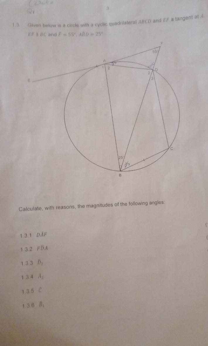 3
1.3 Given below is a circle with a cyclic quadrilateral ABCD and EF a tangent at A
EF ∥ BC and F=55°,ABD=25°
Calculate, with reasons, the magnitudes of the following angles:
1.3.1 Doverline AF
1.3.2 Foverline DA
1.3.3 overline D_2
1.3.4 lambda _2
1 3.5°C
1.3.6 B_1