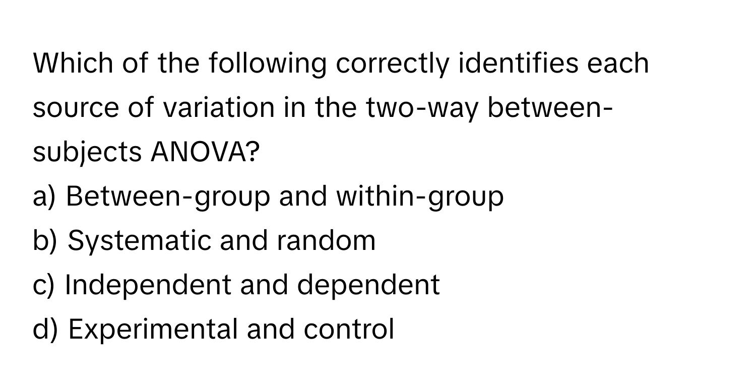 Which of the following correctly identifies each source of variation in the two-way between-subjects ANOVA?

a) Between-group and within-group
b) Systematic and random
c) Independent and dependent
d) Experimental and control