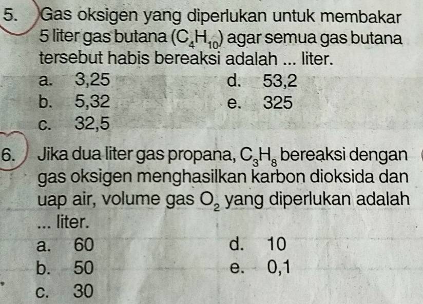 Gas oksigen yang diperlukan untuk membakar
5 liter gas butana (C_4H_10) agar semua gas butana
tersebut habis bereaksi adalah ... liter.
a. 3, 25 d. 53,2
b. 5, 32 e. 325
c. 32,5
6. Jika dua liter gas propana, C_3H_8 bereaksi dengan
gas oksigen menghasilkan karbon dioksida dan
uap air, volume gas O_2 yang diperlukan adalah
... liter.
a. 60 d. 10
b. 50 e. 0,1
c. 30