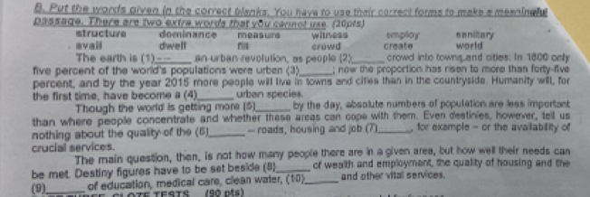 Put the word's given in the correct blanks. You have to use their correct forms to make a meeninely 
passage. There are two extre words that you carnot use. (20pts) sanitary 
structure dominance m e a sure 
avall dwell witness crowd create employ world 
The earth is (1)___ . an urban revolution, as people (2)_ crowd into towng and cities. In 1800 only 
five percent of the world's populations were urber (3)_ ; now the proportion has risen to more than forty-five 
percent, and by the year 2015 more people will live in towns and cities than in the countryside. Humanity will, for 
the first time, have become a (4)_ urban species. 
Though the world is getting more (5)_ by the day, absolute numbers of population are less important 
than where people concentrate and whether these areas can cope with them. Even destinies, however, tell us 
nothing about the quality of the (6)_ — roads, housing and job (7)_ , for exsmple - or the availability of 
crucial services. 
The main question, then, is not how many people there are in a given area, but how well their needs can 
be met. Destiny figures have to be set beside (8)_ of wealth and employment, the quality of housing and the 
(9)_ of education, medical care, clean water, (10)_ and other vitall services. 
O7E TESTS (90 nis)