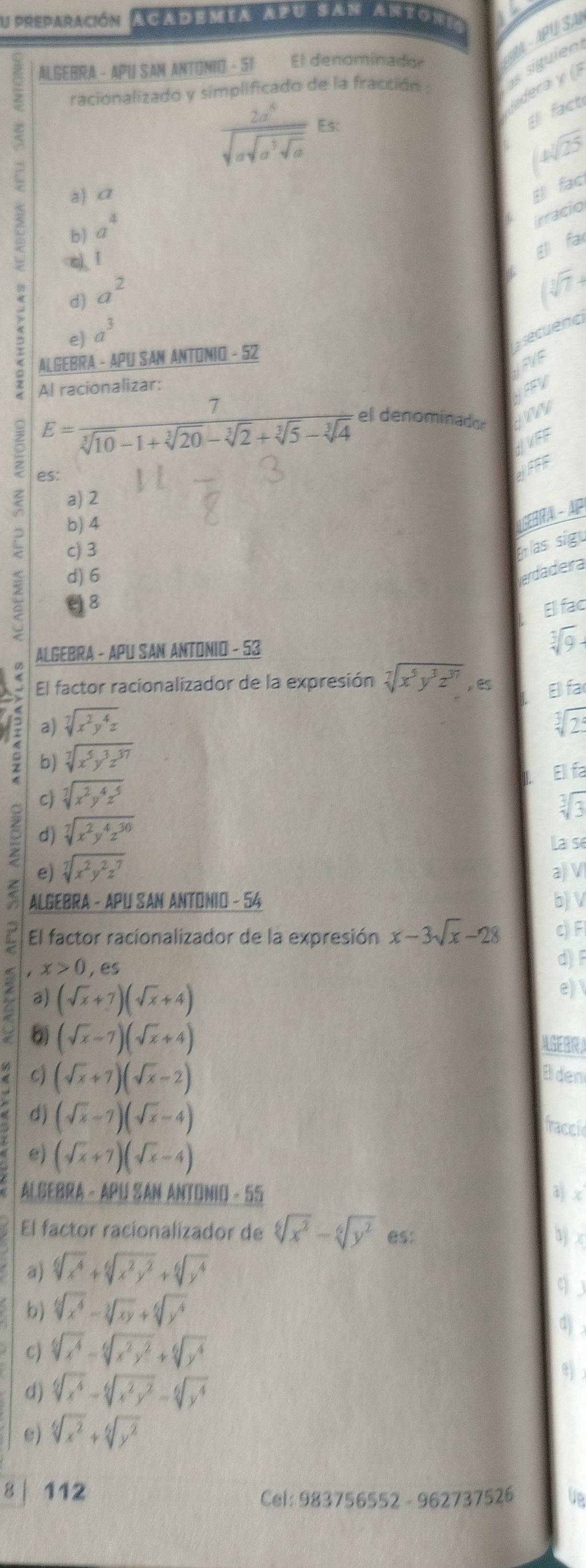 preparación ACADEMIA APU SAN ANTON
ALGEBRA - APU SAN ANTONIO - 51 El denominador
AA - APU SA
racionalizado y simplificado de la fracción :
s siguien
dera y
frac 2a^6sqrt(asqrt a^3sqrt a)
fact
sqrt(25)
a) σ
E fac
b a^4
irracio
a^2
(sqrt[3](7)-
e) a^3
secuenc
ALGEBRA - APU SAN ANTONIO - 52
LEVE
Al racionalizar:
2 E= 7/sqrt[3](10)-1+sqrt[3](20)-sqrt[3](2)+sqrt[3](5)-sqrt[3](4) 
HEEV
el denominador
JVEE
es:
JFFF
< a) 2
b)  4
A SEBRA - AP
c) 3
Er las sig
d) 6
erdadera
8
Ellfac
ALGEBRA - APU SAN ANTONIO - 53
sqrt[3](9)-
El factor racionalizador de la expresión sqrt[7](x^5y^3z^(37)) , es E fa
a) sqrt[7](x^2y^4z) sqrt[3](25)
is b)
sqrt[7](x^5y^3z^(37))
Ell fa
c) sqrt[7](x^2y^4z^5)
sqrt[3](3)
d) sqrt[7](x^2y^4z^(30))
e) sqrt[7](x^2y^2z^7) La se
a) V
ALGEBRA - APU SAN ANTONIO - 54 b) V
El factor racionalizador de la expresión x-3sqrt(x)-28 c) Fl
x>0,es
d) F
a) (sqrt(x)+7)(sqrt(x)+4)
e) 
6 (sqrt(x)-7)(sqrt(x)+4) AGEBRA
< c)  (sqrt(x)+7)(sqrt(x)-2) Elden
d) (sqrt(x)-7)(sqrt(x)-4)
traccic
e) (sqrt(x)+7)(sqrt(x)-4)
ALGEBRA - APU SAN ANTONIO - 55 d) .c
El factor racionalizador de sqrt[6](x^2)-sqrt[6](y^2) es:
bj x
a) sqrt[6](x^4)+sqrt[6](x^2y^2)+sqrt[6](y^4)
q 
b) sqrt[6](x^4)-sqrt[3](xy)+sqrt[6](y^4)
4) ,
c) sqrt[6](x^4)-sqrt[6](x^2y^2)+sqrt[6](y^4)
d) sqrt[6](x^4)-sqrt[6](x^2y^2)-sqrt[6](y^4) e) 
e) sqrt[6](x^2)+sqrt[6](y^2)
8 | 112
Cel: 983756552 - 962737526