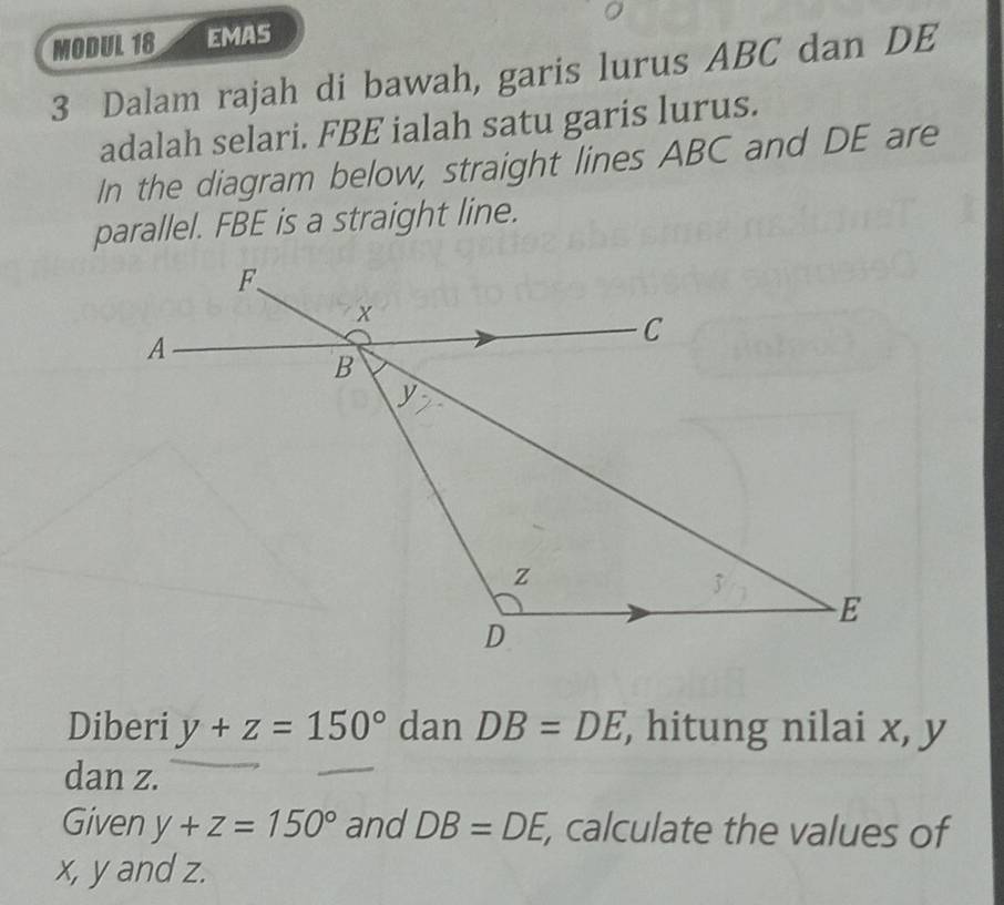 MODUL 18 EMAS 
3 Dalam rajah di bawah, garis lurus ABC dan DE
adalah selari. FBE ialah satu garis lurus. 
In the diagram below, straight lines ABC and DE are 
parallel. FBE is a straight line. 
Diberi y+z=150° dan DB=DE , hitung nilai x, y
dan z. 
Given y+z=150° and DB=DE , calculate the values of
x, y and z.