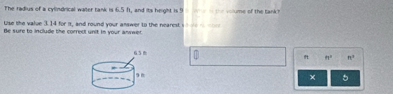 The radius of a cylindrical water tank is 6.5 ft, and its height is 9 Wh is the volume of the tank? 
Use the value 3.14 for πt, and round your answer to the nearest whole nomber 
Be sure to include the correct unit in your answer.
ft ft^2 ft^2
× 5