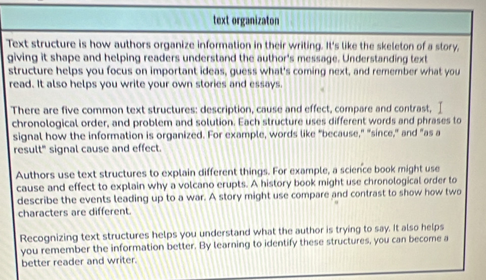 text organizaton 
Text structure is how authors organize information in their writing. It's like the skeleton of a story, 
giving it shape and helping readers understand the author's message. Understanding text 
structure helps you focus on important ideas, guess what's coming next, and remember what you 
read. It also helps you write your own stories and essays. 
There are five common text structures: description, cause and effect, compare and contrast, I 
chronological order, and problem and solution. Each structure uses different words and phrases to 
signal how the information is organized. For example, words like "because," "since," and "as a 
result" signal cause and effect. 
Authors use text structures to explain different things. For example, a science book might use 
cause and effect to explain why a volcano erupts. A history book might use chronological order to 
describe the events leading up to a war. A story might use compare and contrast to show how two 
characters are different. 
Recognizing text structures helps you understand what the author is trying to say. It also helps 
you remember the information better. By learning to identify these structures, you can become a 
better reader and writer.