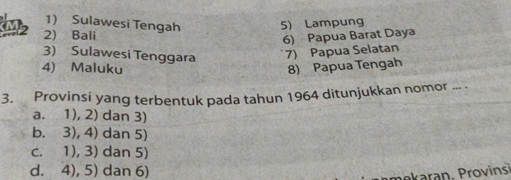 Sulawesi Tengah 5) Lampung
2) Bali
6) Papua Barat Daya
3) Sulawesi Tenggara
7) Papua Selatan
4) Maluku 8) Papua Tengah
3. Provinsi yang terbentuk pada tahun 1964 ditunjukkan nomor ... .
a. 1), 2) dan 3)
b. 3), 4) dan 5)
c. 1), 3) dan 5)
d. 4), 5) dan 6)
mekaran. Provinsi