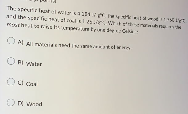 The specific heat of water is 4.184J/g°C , the specific heat of wood is 1.760J/g°C, 
and the specific heat of coal is 1.26J/g°C. Which of these materials requires the
most heat to raise its temperature by one degree Celsius?
A) All materials need the same amount of energy.
B) Water
C) Coal
D) Wood