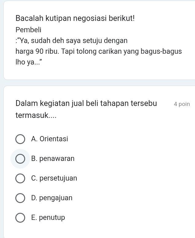 Bacalah kutipan negosiasi berikut!
Pembeli
:“Ya, sudah deh saya setuju dengan
harga 90 ribu. Tapi tolong carikan yang bagus-bagus
lho ya...”
Dalam kegiatan jual beli tahapan tersebu 4 poin
termasuk....
A. Orientasi
B. penawaran
C. persetujuan
D. pengajuan
E. penutup