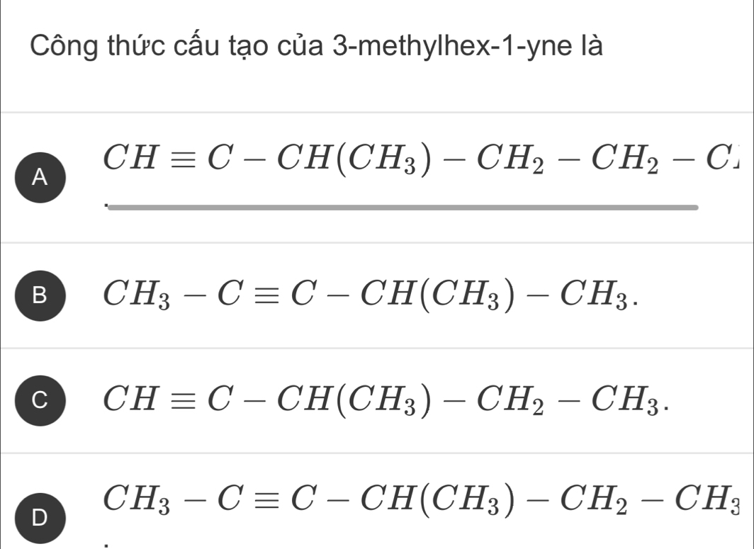 Công thức cấu tạo của 3 -methylhex -1 -yne là
A CHequiv C-CH(CH_3)-CH_2-CH_2-C
B CH_3-Cequiv C-CH(CH_3)-CH_3.
C CHequiv C-CH(CH_3)-CH_2-CH_3.
D CH_3-Cequiv C-CH(CH_3)-CH_2-CH_3