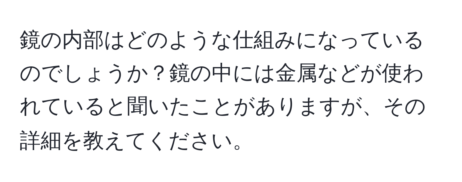 鏡の内部はどのような仕組みになっているのでしょうか？鏡の中には金属などが使われていると聞いたことがありますが、その詳細を教えてください。