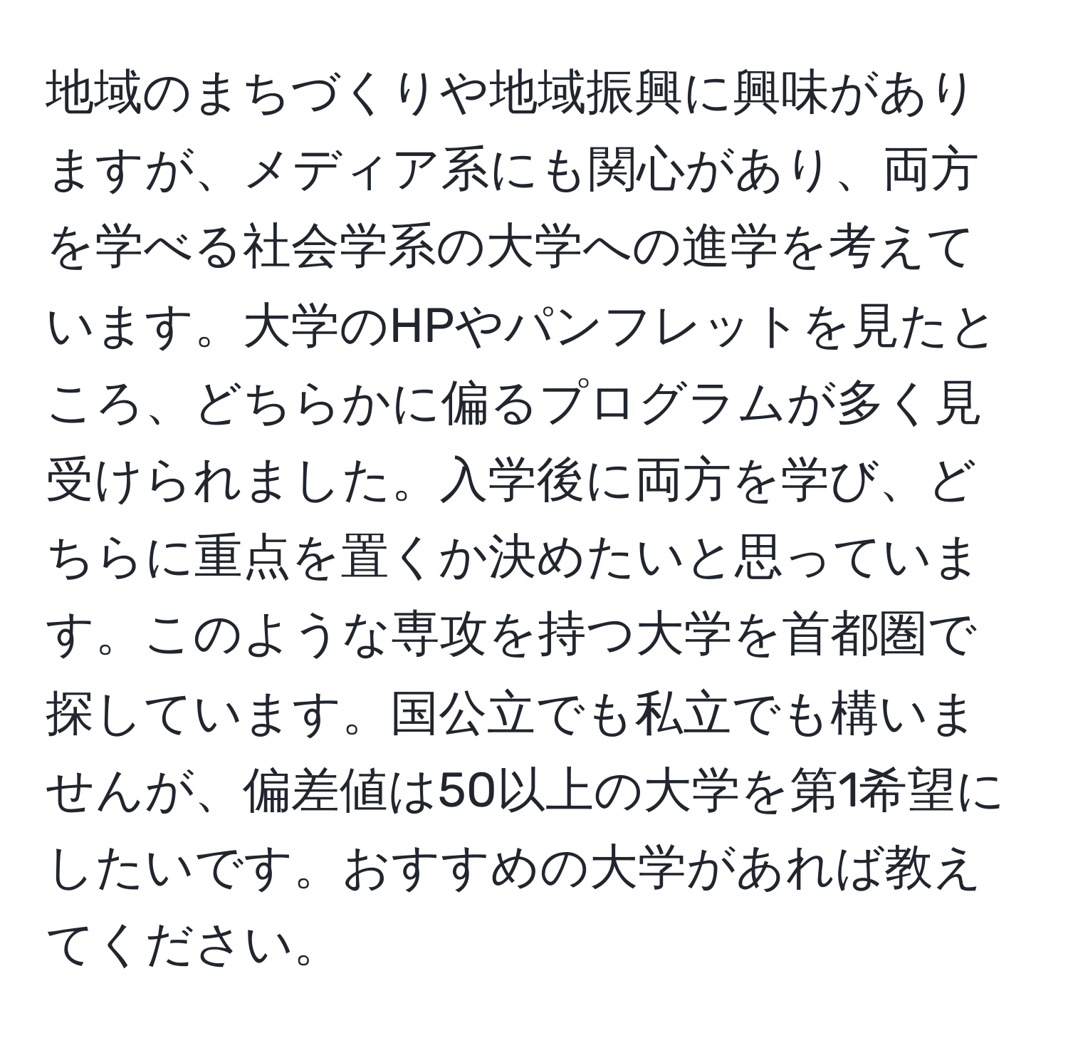 地域のまちづくりや地域振興に興味がありますが、メディア系にも関心があり、両方を学べる社会学系の大学への進学を考えています。大学のHPやパンフレットを見たところ、どちらかに偏るプログラムが多く見受けられました。入学後に両方を学び、どちらに重点を置くか決めたいと思っています。このような専攻を持つ大学を首都圏で探しています。国公立でも私立でも構いませんが、偏差値は50以上の大学を第1希望にしたいです。おすすめの大学があれば教えてください。