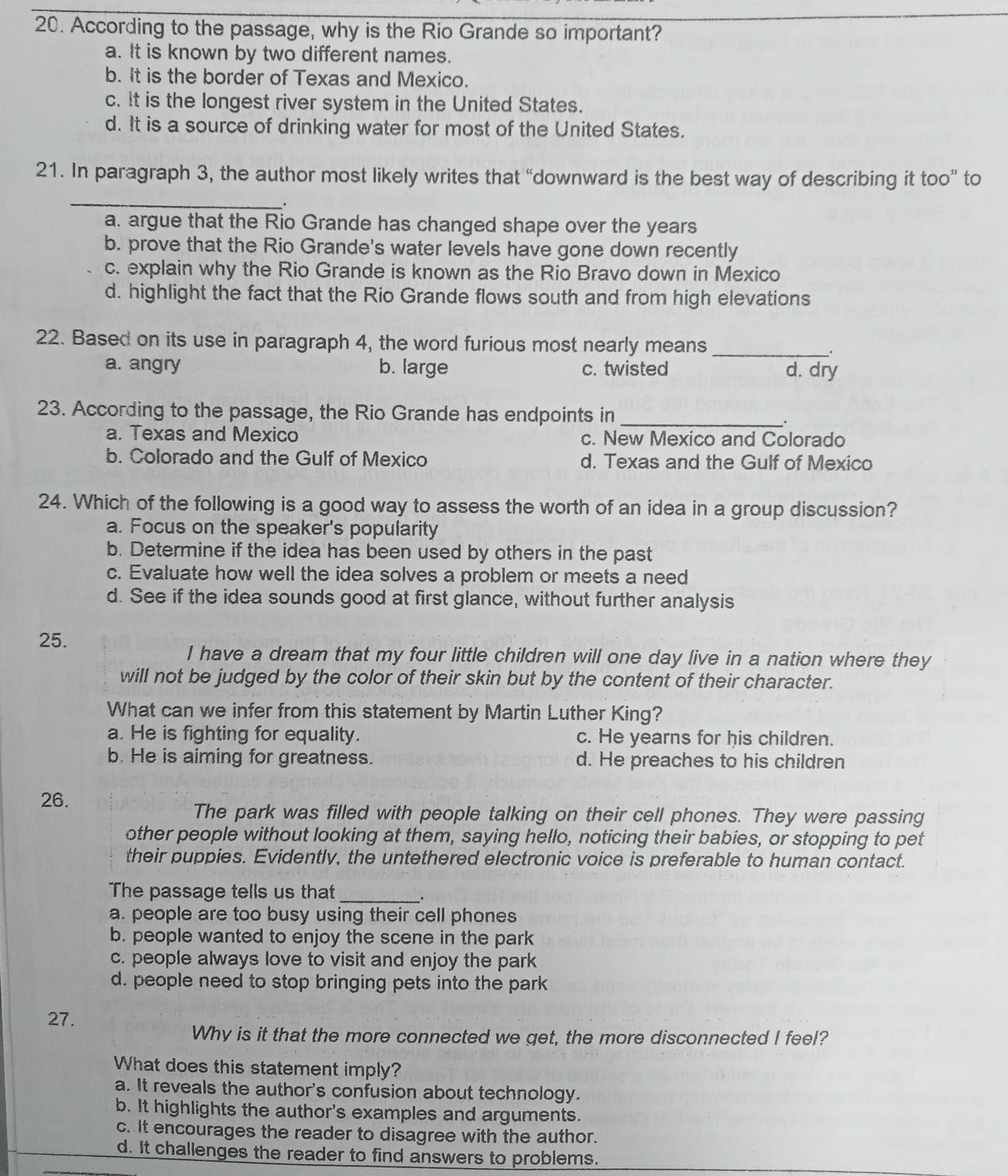 According to the passage, why is the Rio Grande so important?
a. It is known by two different names.
b. It is the border of Texas and Mexico.
c. It is the longest river system in the United States.
d. It is a source of drinking water for most of the United States.
_
21. In paragraph 3, the author most likely writes that “downward is the best way of describing it too” to
a. argue that the Rio Grande has changed shape over the years
b. prove that the Rio Grande's water levels have gone down recently
c. explain why the Rio Grande is known as the Rio Bravo down in Mexico
d. highlight the fact that the Rio Grande flows south and from high elevations
22. Based on its use in paragraph 4, the word furious most nearly means_
.
a. angry b. large c. twisted d. dry
23. According to the passage, the Rio Grande has endpoints in
_.
a. Texas and Mexico c. New Mexico and Colorado
b. Colorado and the Gulf of Mexico d. Texas and the Gulf of Mexico
24. Which of the following is a good way to assess the worth of an idea in a group discussion?
a. Focus on the speaker's popularity
b. Determine if the idea has been used by others in the past
c. Evaluate how well the idea solves a problem or meets a need
d. See if the idea sounds good at first glance, without further analysis
25.
I have a dream that my four little children will one day live in a nation where they
will not be judged by the color of their skin but by the content of their character.
What can we infer from this statement by Martin Luther King?
a. He is fighting for equality. c. He yearns for his children.
b. He is aiming for greatness. d. He preaches to his children
26.
The park was filled with people talking on their cell phones. They were passing
other people without looking at them, saying hello, noticing their babies, or stopping to pet
their puppies. Evidently, the untethered electronic voice is preferable to human contact.
The passage tells us that_
.
a. people are too busy using their cell phones
b. people wanted to enjoy the scene in the park
c. people always love to visit and enjoy the park
d. people need to stop bringing pets into the park
27.
Why is it that the more connected we get, the more disconnected I feel?
What does this statement imply?
a. It reveals the author's confusion about technology.
b. It highlights the author's examples and arguments.
c. It encourages the reader to disagree with the author.
d. It challenges the reader to find answers to problems.