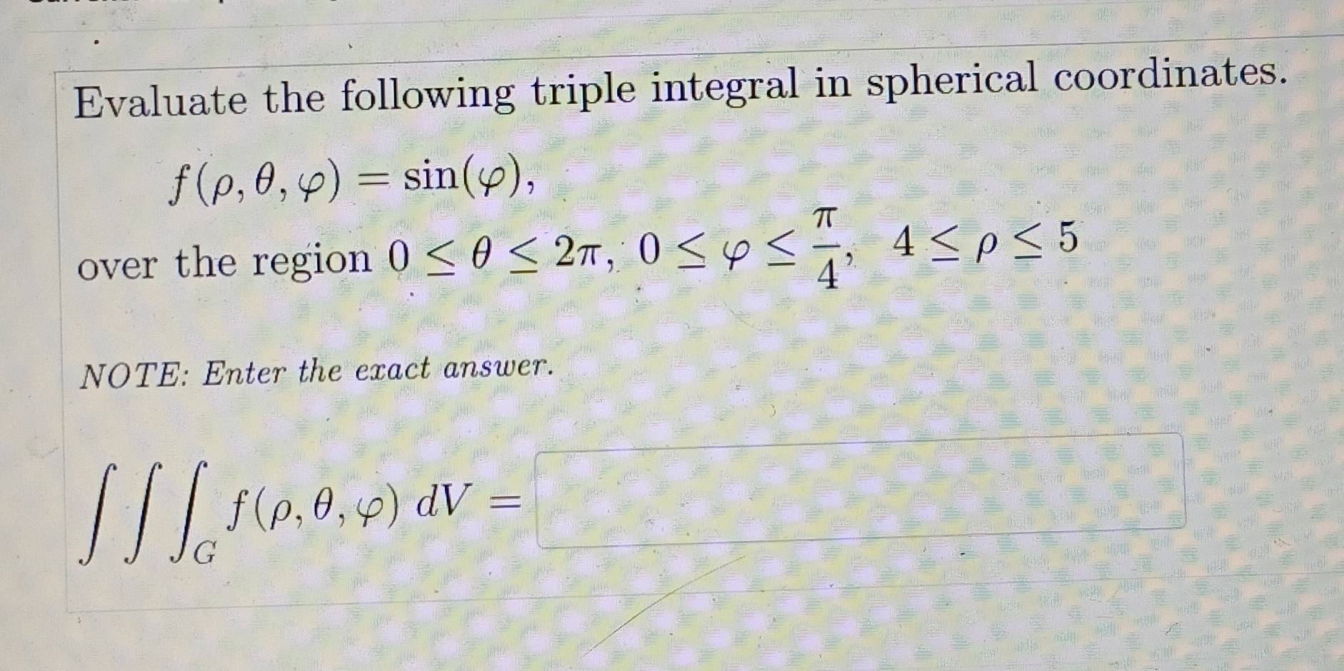 Evaluate the following triple integral in spherical coordinates.
f(rho ,θ ,varphi )=sin (varphi ), 
over the region 0≤ θ ≤ 2π , 0≤ varphi ≤  π /4 , 4≤ rho ≤ 5
NOTE: Enter the exact answer.
∈t ∈t _Gf(rho ,θ ,varphi )dV=□ □ 
frac ^circ 