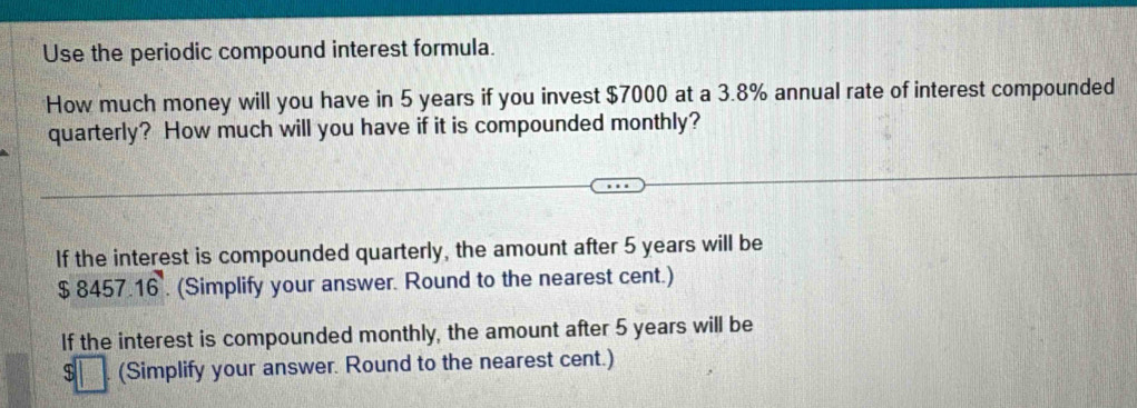 Use the periodic compound interest formula. 
How much money will you have in 5 years if you invest $7000 at a 3.8% annual rate of interest compounded 
quarterly? How much will you have if it is compounded monthly? 
If the interest is compounded quarterly, the amount after 5 years will be
$ 8457.16. (Simplify your answer. Round to the nearest cent.) 
If the interest is compounded monthly, the amount after 5 years will be 
(Simplify your answer. Round to the nearest cent.)