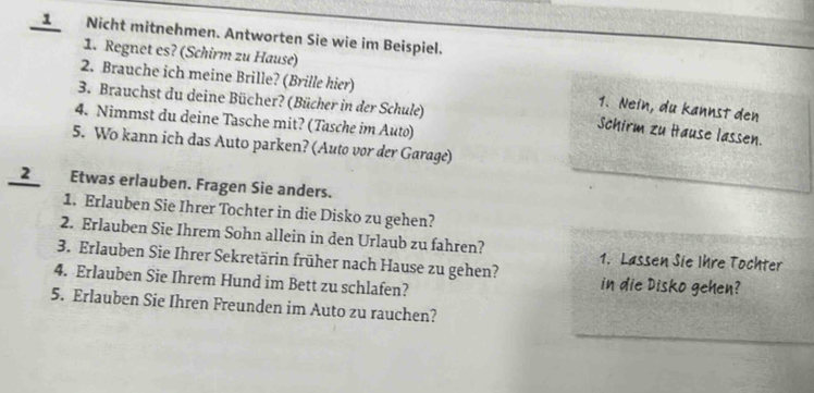 Nicht mitnehmen. Antworten Sie wie im Beispiel. 
1. Regnet es? (Schirm zu Hause) 
2. Brauche ich meine Brille? (Brille hier) 
3. Brauchst du deine Bücher? (Bücher in der Schule) 
1. Nein, du kannst den 
4. Nimmst du deine Tasche mit? (Tasche im Auto) 
Schirm zu Itause lassen. 
5. Wo kann ich das Auto parken? (Auto vor der Garage) 
_2_ Etwas erlauben. Fragen Sie anders. 
1. Erlauben Sie Ihrer Tochter in die Disko zu gehen? 
2. Erlauben Sie Ihrem Sohn allein in den Urlaub zu fahren? 1. Lassen Sie Ihre Tochter 
3. Erlauben Sie Ihrer Sekretärin früher nach Hause zu gehen? 
4. Erlauben Sie Ihrem Hund im Bett zu schlafen? in die Disko gehen? 
5. Erlauben Sie Ihren Freunden im Auto zu rauchen?