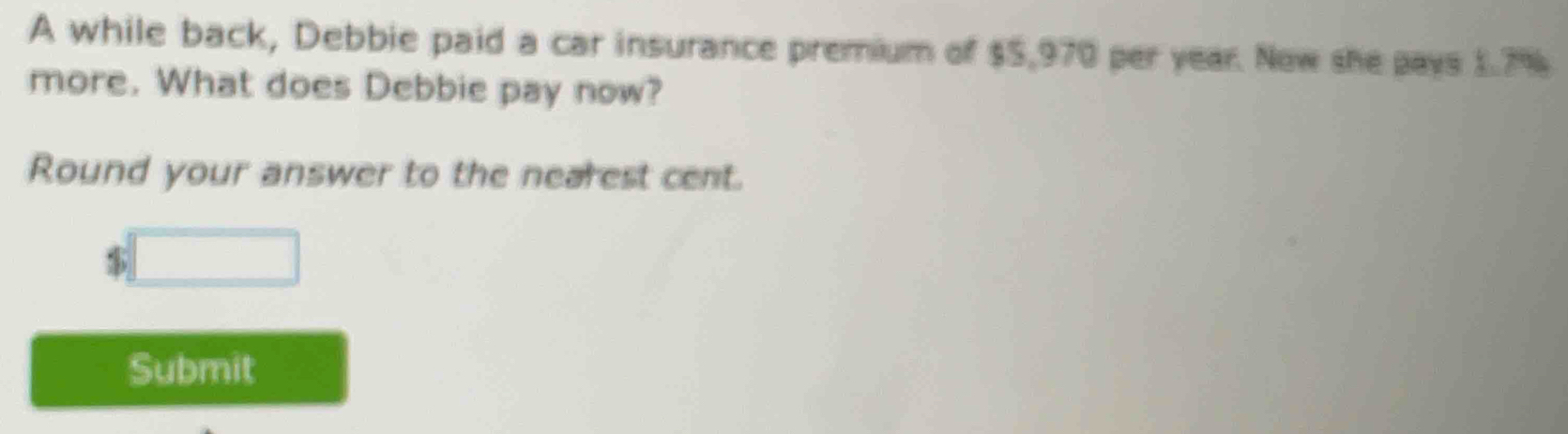 A while back, Debbie paid a car insurance premium of $5,970 per year. Now she pays 1.7%
more. What does Debbie pay now? 
Round your answer to the nearest cent.
$□
Submit