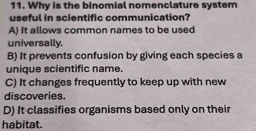 Why is the binomial nomenclature system
useful in scientific communication?
A) It allows common names to be used
universally.
B) It prevents confusion by giving each species a
unique scientific name.
C) It changes frequently to keep up with new
discoveries.
D) It classifies organisms based only on their
habitat.