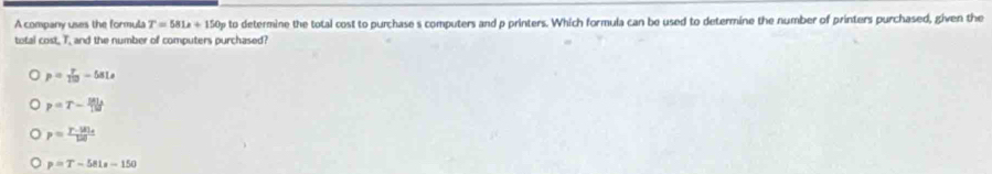 A company uses the formula T=581x+150p to determine the total cost to purchase s computers and p printers. Which formula can be used to determine the number of printers purchased, given the
total cost, T, and the number of computers purchased?
p= T/10 -58Ls
p=T- Blu/13 
p=frac r· mu _0120
p=T-581s-150