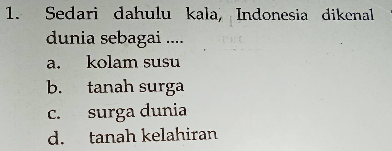 Sedari dahulu kala, Indonesia dikenal
dunia sebagai ....
a. kolam susu
b. tanah surga
c. surga dunia
d. tanah kelahiran