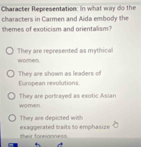 Character Representation: In what way do the
characters in Carmen and Aida embody the
themes of exoticism and orientalism?
They are represented as mythical
women.
They are shown as leaders of
European revolutions.
They are portrayed as exotic Asian
women.
They are depicted with
exaggerated traits to emphasize
their foreianness