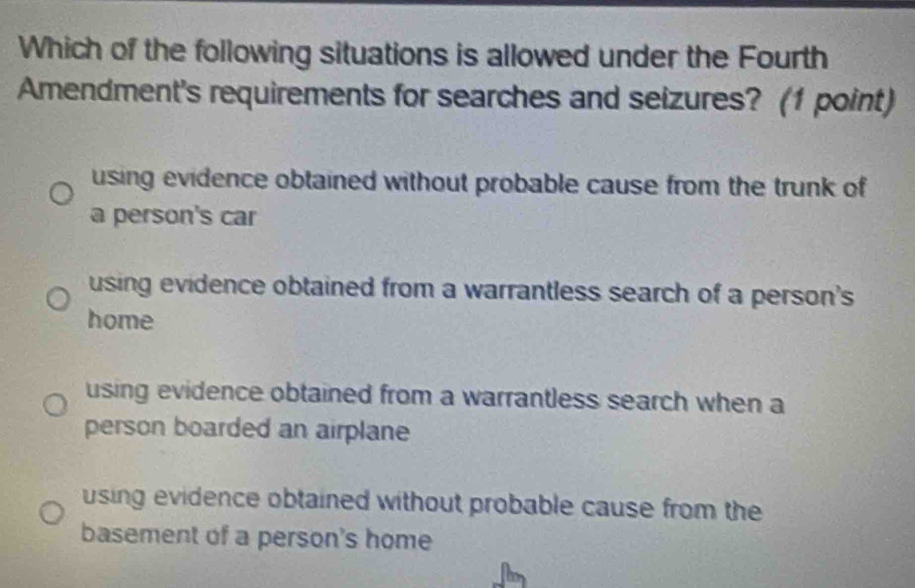 Which of the following situations is allowed under the Fourth
Amendment's requirements for searches and seizures? (1 point)
using evidence obtained without probable cause from the trunk of
a person's car
using evidence obtained from a warrantless search of a person's
home
using evidence obtained from a warrantless search when a
person boarded an airplane
using evidence obtained without probable cause from the
basement of a person's home